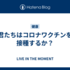 君たちはコロナワクチンを接種するか？