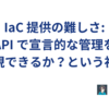 IaC 提供の難しさ: API で宣言的な管理を実現できるか？という視点