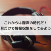 これからは音声の時代だ！耳だけで情報収集をしてみよう