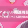 アイドル関連雑談～ハロプロとはにゃんとRhythmHIVE～ ：1日1ブログ その601