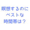 瞑想するのに最も効果的な時間帯はいつ？瞑想歴１年の私が出した答えとは？