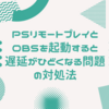 PSリモートプレイとOBSを起動すると遅延がひどくなる問題の対処法