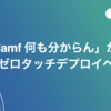 「Jamf 何も分からん」からゼロタッチデプロイへ