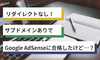 【Google AdSense】リダイレクトなし！サブドメインありで合格したけど……？