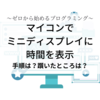 【ゼロから始めるプログラミング】マイコンでミニディスプレイに時間を表示～手順は？躓いたところは？～