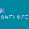 【雑記】最近見ているアニメについてだらだらと書く。