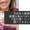 【50代の健康】歯磨き後のうがいケア（洗口液）について調べてみました