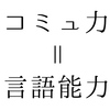 コミュニケーション能力って言語能力のことだよね