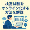 検定試験をオンライン化する方法｜システム選びや導入までの流れを解説