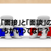 【ひそかな疑問を解決！】「面接」と「面談」のちがいってなに？