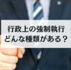 行政上の強制執行の覚え方｜各種類についてわかりやすく解説