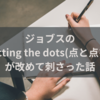 ジョブスの言葉「coneccting the dots(点と点を繋ぐ)」が改めて刺さった話