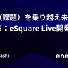 強敵（課題）を乗り越え未来をつくる：eSquare Live開発譚