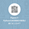 PipenvでPythonの依存関係の管理は楽になったか？