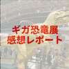 「ギガ恐竜展2017」のデカさに驚愕！家族で楽しめるイベントでした！【展覧会感想・レビュー】