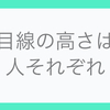 目線の高さは人それぞれ