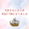 大好きな人たちが元KAT-TUNになりました