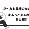 だれも興味のない、まるっとまるわかり自己紹介！夢がかなうまで