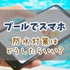 プールでスマホはどうするのがベスト？防水対策の方法と安全に保管するための工夫とアイデア
