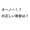 正しい発音は？ ～オーノー！？～