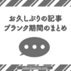 お久しぶりの記事｜ブランク期間のまとめ