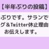 【半年ぶりの投稿】お久しぶりです。サランです。ブログ＆Twitter 休止理由をお伝えします。