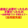 【浴用雑貨編】産後に本当に必要だったもの、不要だったもの～バースデイの出産準備リストを踏まえて～