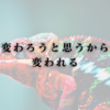 変わろうと思うから、変われる