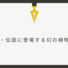 【創作】神話・伝承・伝説に登場する幻の草木花6選