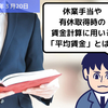 【労務用語解説】休業手当や有休取得時の賃金計算に用いる「平均賃金」とは？？