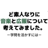 ど素人なりに音楽と広報について考えてみました～学問を活かすには～