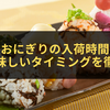 コンビニおにぎりの入荷時間はいつ？一番美味しいタイミングを徹底解説