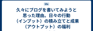 久々にブログを書いてみようと思った理由。日々の行動（インプット）の積み立てと成果（アウトプット）の福利