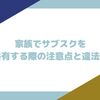 家族でサブスクを共有する際の注意点と違法性