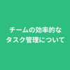 チームの効率的なタスク管理について