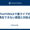 FireTVStickで嵐ライブが再生できない原因と対処法