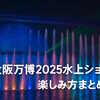 大阪万博2025水上ショー徹底ガイド｜時間・予約・自由エリアの楽しみ方を紹介！